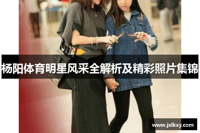 杨阳体育明星风采全解析及精彩照片集锦