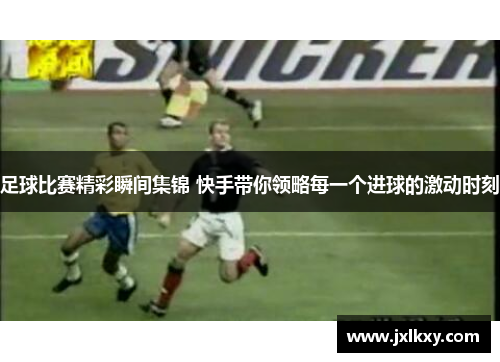 足球比赛精彩瞬间集锦 快手带你领略每一个进球的激动时刻
