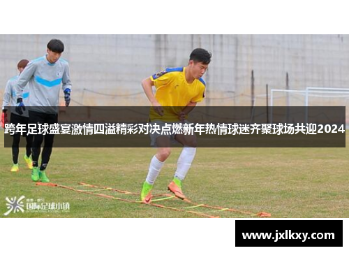 跨年足球盛宴激情四溢精彩对决点燃新年热情球迷齐聚球场共迎2024